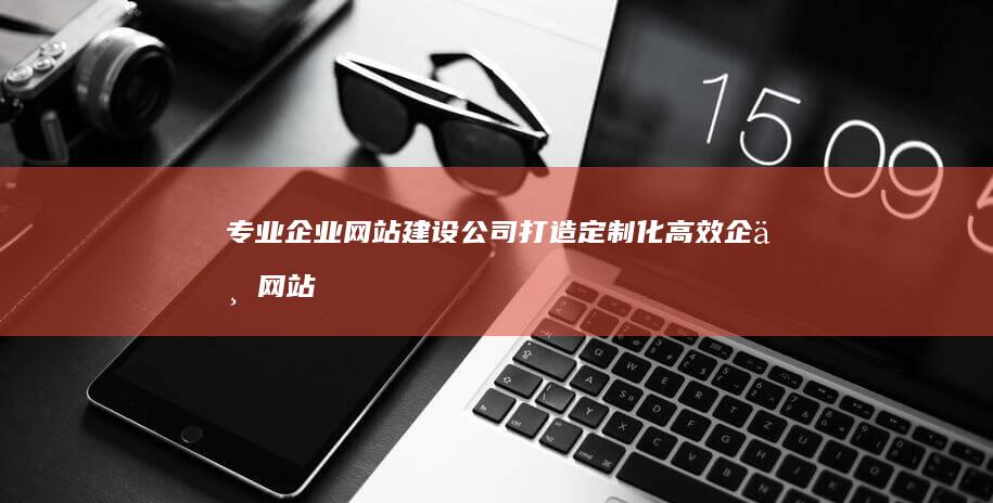 专业企业网站建设公司：打造定制化高效企业网站