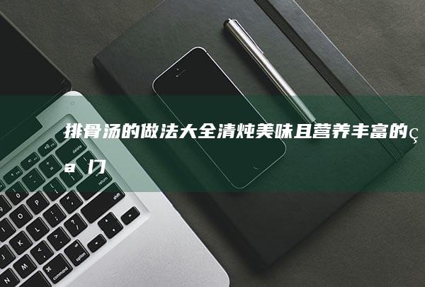 排骨汤的做法大全：清炖美味且营养丰富的窍门